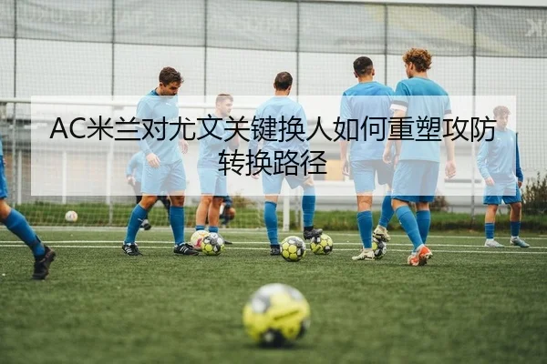 AC米兰对尤文关键换人如何重塑攻防转换路径