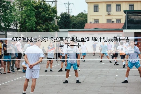 ATP温网后阿尔卡拉斯草地适配训练计划最新评估与下一步